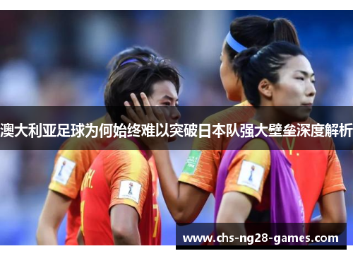 澳大利亚足球为何始终难以突破日本队强大壁垒深度解析 澳大利亚足球为何始终难以突破日本队强大壁垒深度解析