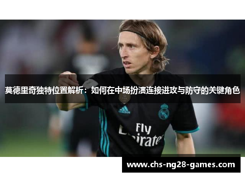 莫德里奇独特位置解析：如何在中场扮演连接进攻与防守的关键角色