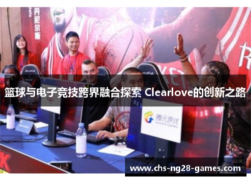 篮球与电子竞技跨界融合探索 Clearlove的创新之路 篮球与电子竞技跨界融合探索 Clearlove的创新之路