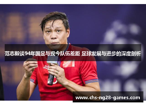 范志毅谈94年国足与现今队伍差距 足球发展与进步的深度剖析