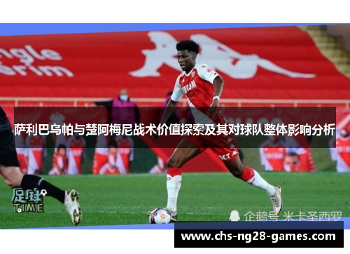 萨利巴乌帕与楚阿梅尼战术价值探索及其对球队整体影响分析 萨利巴乌帕与楚阿梅尼战术价值探索及其对球队整体影响分析