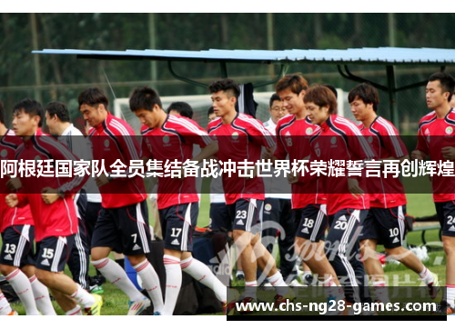 阿根廷国家队全员集结备战冲击世界杯荣耀誓言再创辉煌 阿根廷国家队全员集结备战冲击世界杯荣耀誓言再创辉煌