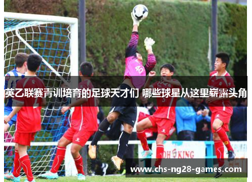英乙联赛青训培育的足球天才们 哪些球星从这里崭露头角