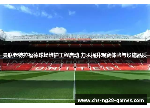 曼联老特拉福德球场维护工程启动 力求提升观赛体验与设施品质