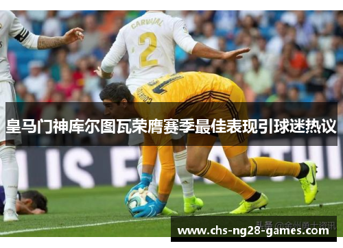 皇马门神库尔图瓦荣膺赛季最佳表现引球迷热议 皇马门神库尔图瓦荣膺赛季最佳表现引球迷热议